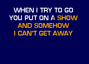 1WHEN I TRY TO GO
YOU PUT ON A SHOW
AND SDMEHOW

I CAN'T GET AWAY