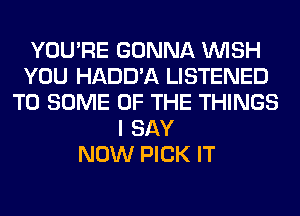 YOU'RE GONNA WISH
YOU HADD'A LISTENED
T0 SOME OF THE THINGS
I SAY
NOW PICK IT