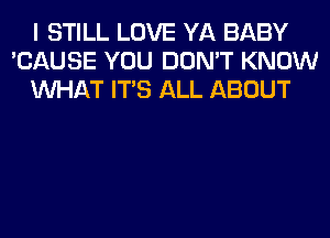 I STILL LOVE YA BABY
'CAUSE YOU DON'T KNOW
WHAT ITS ALL ABOUT