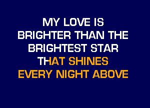 MY LOVE IS
BRIGHTER THAN THE
BRIGHTEST STAR
THAT SHINES
EVERY NIGHT ABOVE