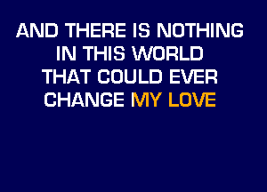 AND THERE IS NOTHING
IN THIS WORLD
THAT COULD EVER
CHANGE MY LOVE