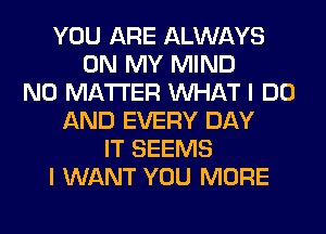 YOU ARE ALWAYS
ON MY MIND
NO MATTER WHAT I DO
AND EVERY DAY
IT SEEMS
I WANT YOU MORE