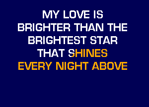 MY LOVE IS
BRIGHTER THAN THE
BRIGHTEST STAR
THAT SHINES
EVERY NIGHT ABOVE