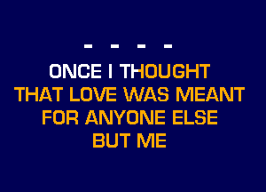 ONCE I THOUGHT
THAT LOVE WAS MEANT
FOR ANYONE ELSE
BUT ME