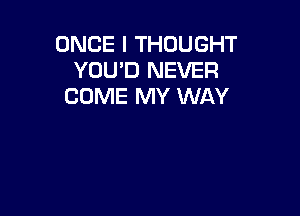 ONCE I THOUGHT
YOU'D NEVER
COME MY WAY