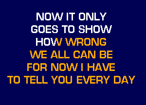 NOW IT ONLY
GOES TO SHOW
HOW WRONG
WE ALL CAN BE
FOR NOWI HAVE
TO TELL YOU EVERY DAY