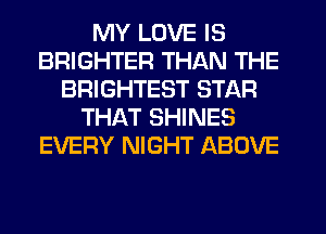 MY LOVE IS
BRIGHTER THAN THE
BRIGHTEST STAR
THAT SHINES
EVERY NIGHT ABOVE