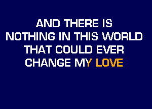 AND THERE IS
NOTHING IN THIS WORLD
THAT COULD EVER
CHANGE MY LOVE