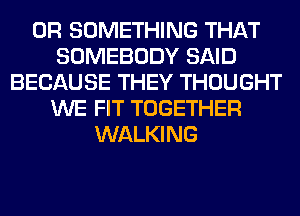 0R SOMETHING THAT
SOMEBODY SAID
BECAUSE THEY THOUGHT
WE FIT TOGETHER
WALKING