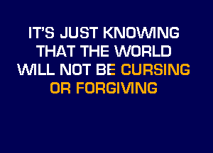 ITS JUST KNOUVING
THAT THE WORLD
WILL NOT BE CURSING
0R FORGIVING