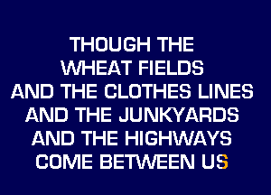 THOUGH THE
WHEAT FIELDS
AND THE CLOTHES LINES
AND THE JUNKYARDS
AND THE HIGHWAYS
COME BETWEEN US