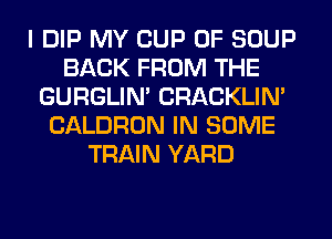 I DIP MY CUP 0F SOUP
BACK FROM THE
GURGLIN' CRACKLIN'
CALDRON IN SOME
TRAIN YARD