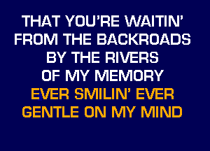 THAT YOU'RE WAITIN'
FROM THE BACKROADS
BY THE RIVERS
OF MY MEMORY
EVER SMILIM EVER
GENTLE ON MY MIND