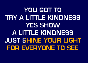 YOU GOT TO
TRY A LITTLE KINDNESS
YES SHOW
A LITTLE KINDNESS
JUST SHINE YOUR LIGHT
FOR EVERYONE TO SEE