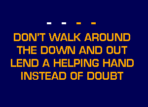 DON'T WALK AROUND
THE DOWN AND OUT
LEND A HELPING HAND
INSTEAD OF DOUBT