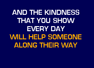 AND THE KINDNESS
THAT YOU SHOW
EVERY DAY
WILL HELP SOMEONE
ALONG THEIR WAY