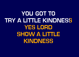 YOU GOT TO
TRY A LITTLE KINDNESS
YES LORD
SHOW A LITTLE
KINDNESS