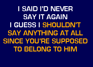 I SAID I'D NEVER
SAY IT AGAIN
I GUESS I SHOULDN'T
SAY ANYTHING AT ALL
SINCE YOU'RE SUPPOSED
T0 BELONG T0 HIM