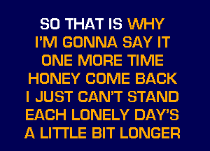 SO THAT IS WHY
I'M GONNA SAY IT
ONE MORE TIME
HONEY COME BACK
I JUST CAN'T STAND
EACH LONELY DAY'S
A LITTLE BIT LONGER