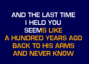 AND THE LAST TIME
I HELD YOU
SEEMS LIKE
A HUNDRED YEARS AGO
BACK TO HIS ARMS
AND NEVER KNOW