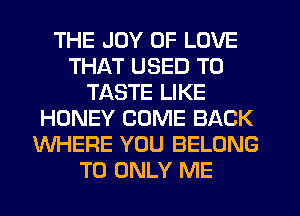 THE JOY OF LOVE
THAT USED TO
TASTE LIKE
HONEY COME BACK
WHERE YOU BELONG
T0 ONLY ME