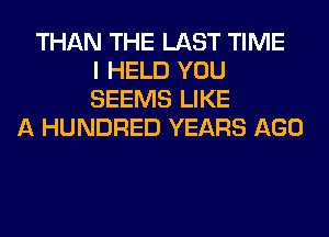 THAN THE LAST TIME
I HELD YOU
SEEMS LIKE
A HUNDRED YEARS AGO