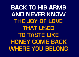 BACK TO HIS ARMS
AND NEVER KNOW
THE JOY OF LOVE
THAT USED
TO TASTE LIKE
HONEY COME BACK
WHERE YOU BELONG
