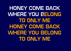 HONEY COME BACK
WHERE YOU BELONG
T0 ONLY ME
HONEY COME BACK
WHERE YOU BELONG
T0 ONLY ME