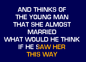 AND THINKS OF
THE YOUNG MAN
THAT SHE ALMOST
MARRIED
WHAT WOULD HE THINK
IF HE SAW HER
THIS WAY