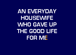 AN EVERYDAY
HOUSEVVIFE
W0 GAVE UP

THE GOOD LIFE
FOR ME