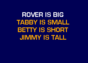 ROVER IS BIG
TABBY IS SMALL
BETTY IS SHORT

JIMMY IS TALL