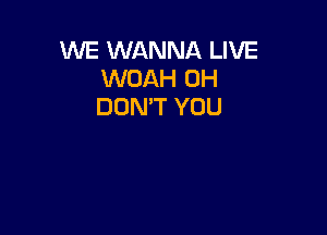 WE WANNA LIVE
WOAH 0H
DON'T YOU