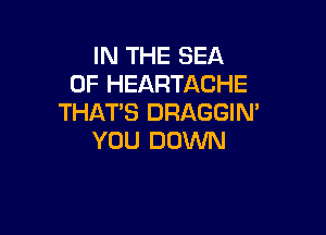 IN THE SEA
OF HEARTACHE
THAT'S DRAGGIN'

YOU DOWN