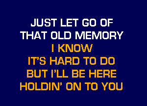 JUST LET GO OF
THAT OLD MEMORY
I KNOW
IT'S HARD TO DO
BUT I'LL BE HERE
HOLDIN' ON TO YOU