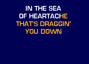 IN THE SEA
OF HEARTACHE
THATS DRAGGIN'
YOU DOWN
