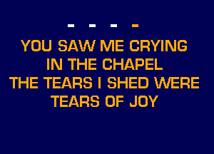 YOU SAW ME CRYING
IN THE CHAPEL
THE TEARS I SHED WERE
TEARS 0F JOY