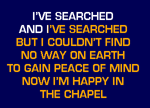I'VE SEARCHED
AND I'VE SEARCHED
BUT I COULDN'T FIND

NO WAY ON EARTH
TO GAIN PEACE OF MIND
NOW I'M HAPPY IN
THE CHAPEL