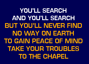 YOU'LL SEARCH
AND YOU'LL SEARCH

BUT YOU'LL NEVER FIND
NO WAY ON EARTH
TO GAIN PEACE OF MIND
TAKE YOUR TROUBLES
TO THE CHAPEL