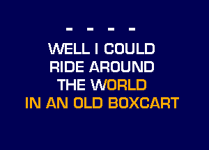 WELL I COULD
RIDE AROUND

THE WORLD
IN AN OLD BDXCART