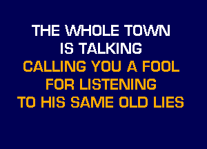 THE WHOLE TOWN
IS TALKING
CALLING YOU A FOOL
FOR LISTENING
TO HIS SAME OLD LIES