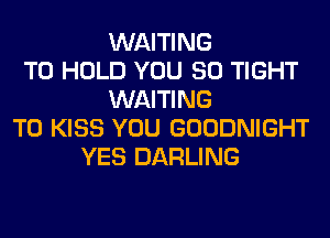 WAITING
TO HOLD YOU SO TIGHT
WAITING
T0 KISS YOU GOODNIGHT
YES DARLING