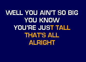 1M'UELL YOU AIN'T SO BIG
YOU KNOW
YOU'RE JUST TALL

THAT'S ALL
ALRIGHT