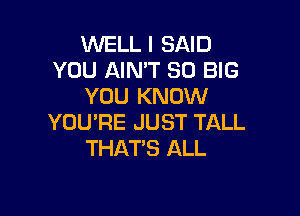 WELL I SAID
YOU AIN'T SO BIG
YOU KNOW

YOU'RE JUST TALL
THAT'S ALL