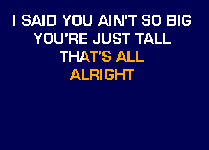 I SAID YOU AIN'T SO BIG
YOU'RE JUST TALL
THAT'S ALL
ALRIGHT