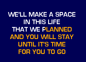 WE'LL MAKE A SPACE
IN THIS LIFE
THAT WE PLANNED
AND YOU WILL STAY
UNTIL ITS TIME
FOR YOU TO GO