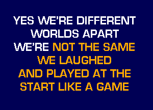 YES WERE DIFFERENT
WORLDS APART
WERE NOT THE SAME
WE LAUGHED
AND PLAYED AT THE
START LIKE A GAME