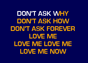 DDMT ASK WHY
DOMT ASK HOW
DON'T ASK FOREVER
LOVE ME
LOVE ME LOVE ME
LOVE ME NOW
