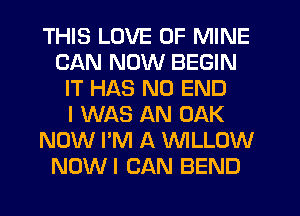THIS LOVE OF MINE
CAN NOW BEGIN
IT HAS NO END
I WAS AN OAK
NOW I'M A WLLOW
NOW! CAN BEND