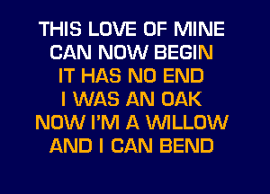 THIS LOVE OF MINE
CAN NOW BEGIN
IT HAS NO END
I WAS AN OAK
NOW I'M A WLLOW
AND I CAN BEND