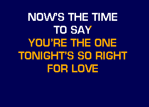 NDWS THE TIME
TO SAY
YOU'RE THE ONE
TONIGHT'S SO RIGHT
FOR LOVE
